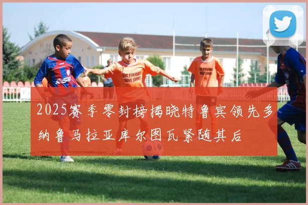 2025赛季零封榜揭晓特鲁宾领先多纳鲁马拉亚库尔图瓦紧随其后