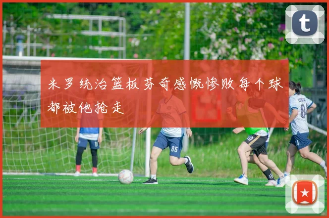 米罗统治篮板芬奇感慨惨败每个球都被他抢走