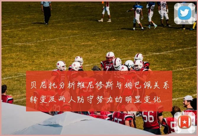 贝尼托分析维尼修斯与姆巴佩关系转变及两人防守努力的明显变化