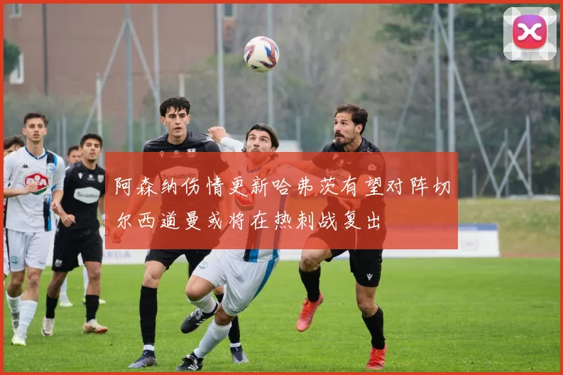 阿森纳伤情更新哈弗茨有望对阵切尔西道曼或将在热刺战复出