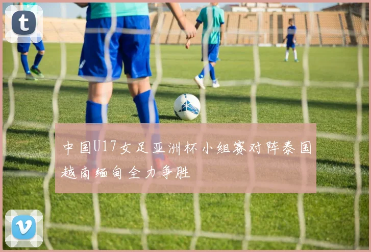 中国U17女足亚洲杯小组赛对阵泰国越南缅甸全力争胜