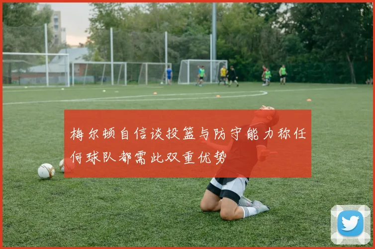 梅尔顿自信谈投篮与防守能力称任何球队都需此双重优势