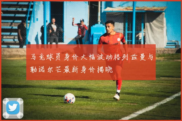 马竞球员身价大幅波动格列兹曼与勒诺尔芒最新身价揭晓