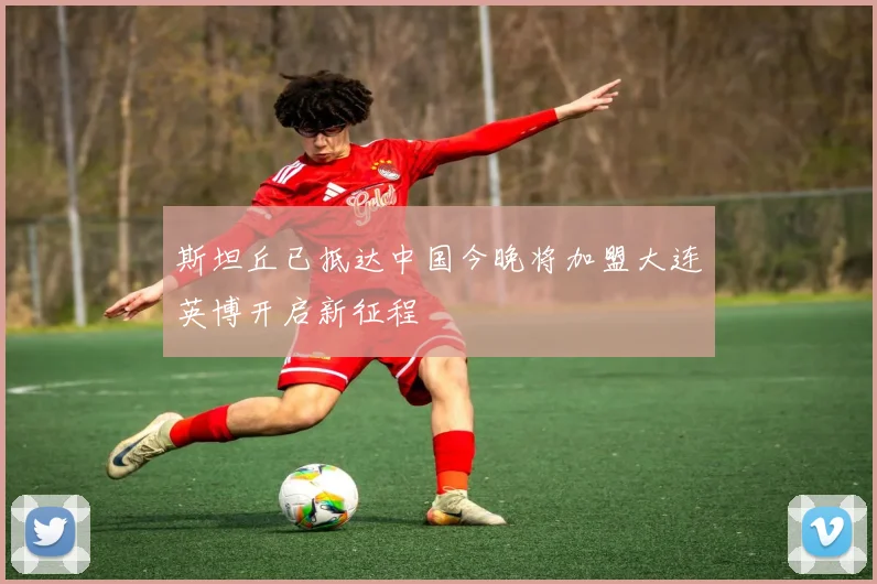 斯坦丘已抵达中国今晚将加盟大连英博开启新征程