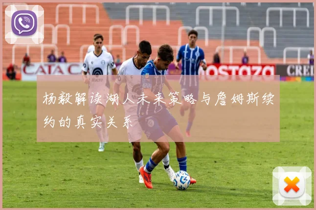 杨毅解读湖人未来策略与詹姆斯续约的真实关系