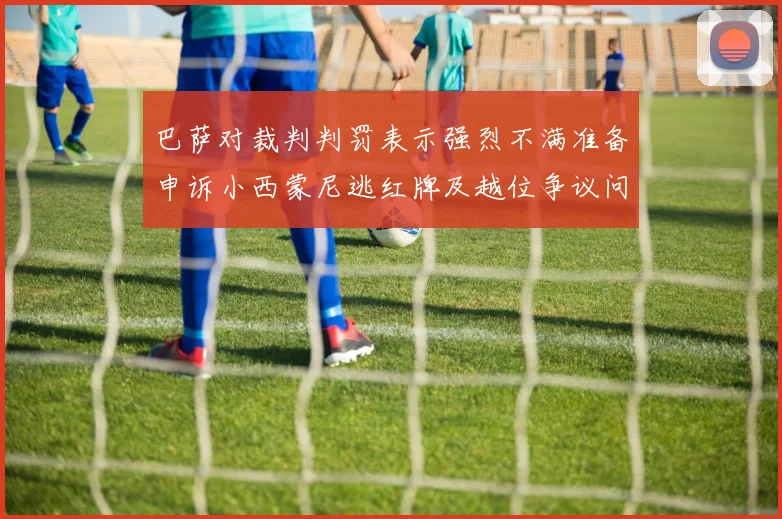 巴萨对裁判判罚表示强烈不满准备申诉小西蒙尼逃红牌及越位争议问题