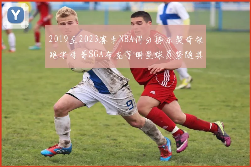 2019至2023赛季NBA得分榜东契奇领跑字母哥SGA布克等明星球员紧随其后