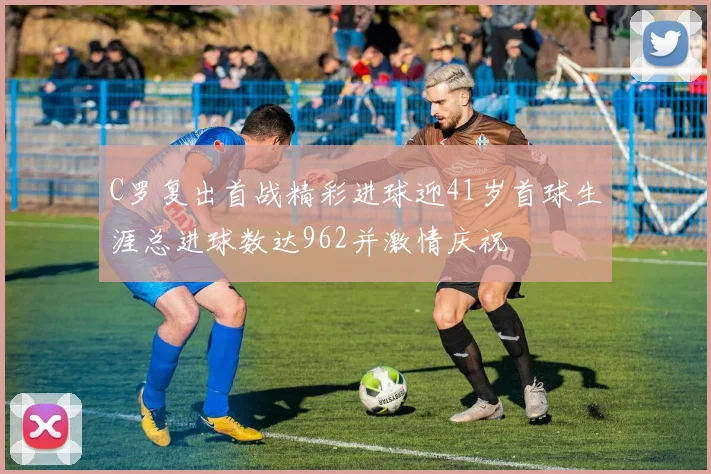 C罗复出首战精彩进球迎41岁首球生涯总进球数达962并激情庆祝