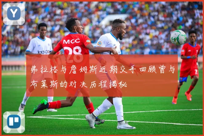 弗拉格与詹姆斯近期交手回顾曾与布莱斯的对决历程揭秘