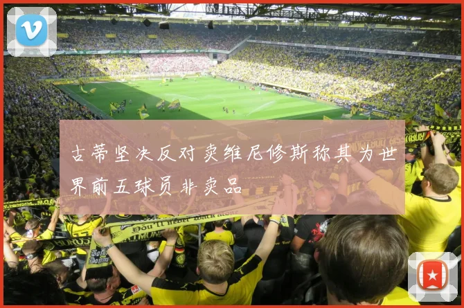 古蒂坚决反对卖维尼修斯称其为世界前五球员非卖品