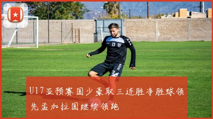 U17亚预赛国少豪取三连胜净胜球领先孟加拉国继续领跑