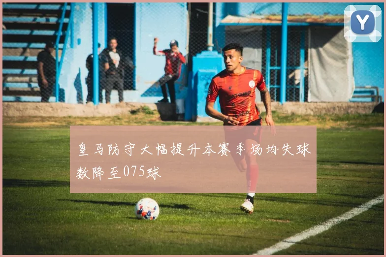 皇马防守大幅提升本赛季场均失球数降至075球