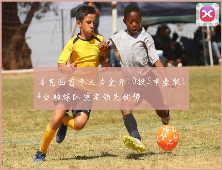马克西首节火力全开10投5中豪取14分助球队奠定领先优势