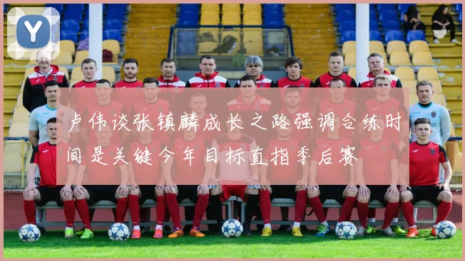 卢伟谈张镇麟成长之路强调合练时间是关键今年目标直指季后赛