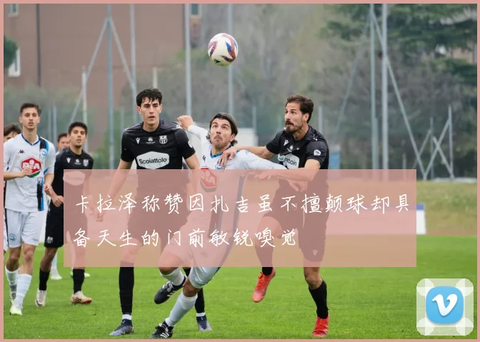 卡拉泽称赞因扎吉虽不擅颠球却具备天生的门前敏锐嗅觉
