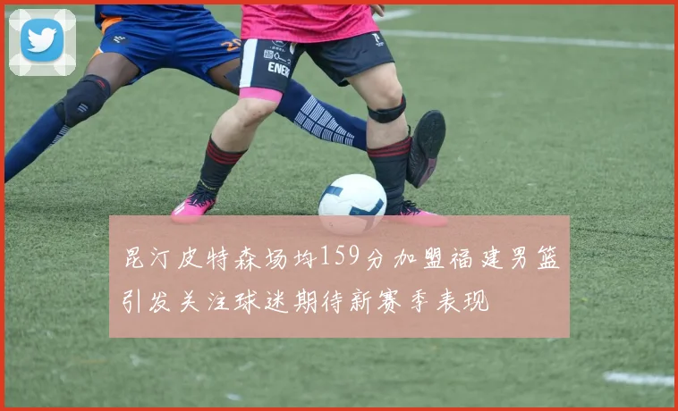 昆汀皮特森场均159分加盟福建男篮引发关注球迷期待新赛季表现
