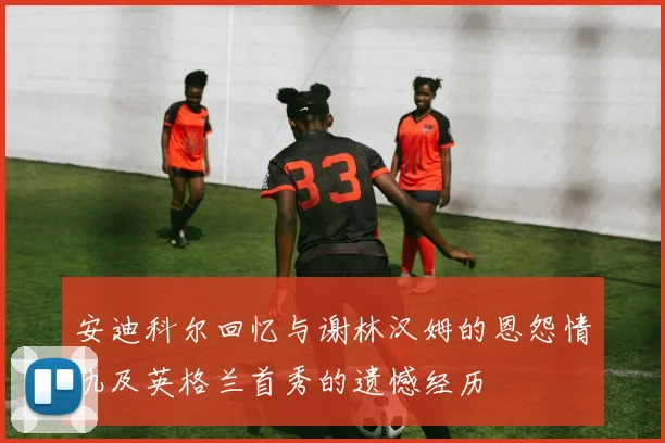 安迪科尔回忆与谢林汉姆的恩怨情仇及英格兰首秀的遗憾经历