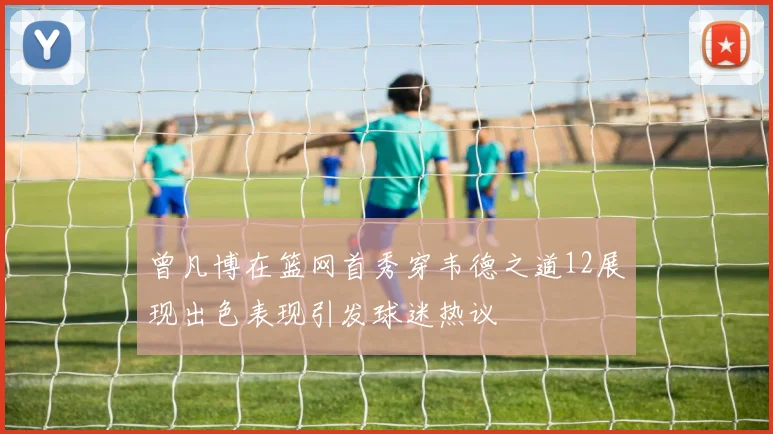 曾凡博在篮网首秀穿韦德之道12展现出色表现引发球迷热议