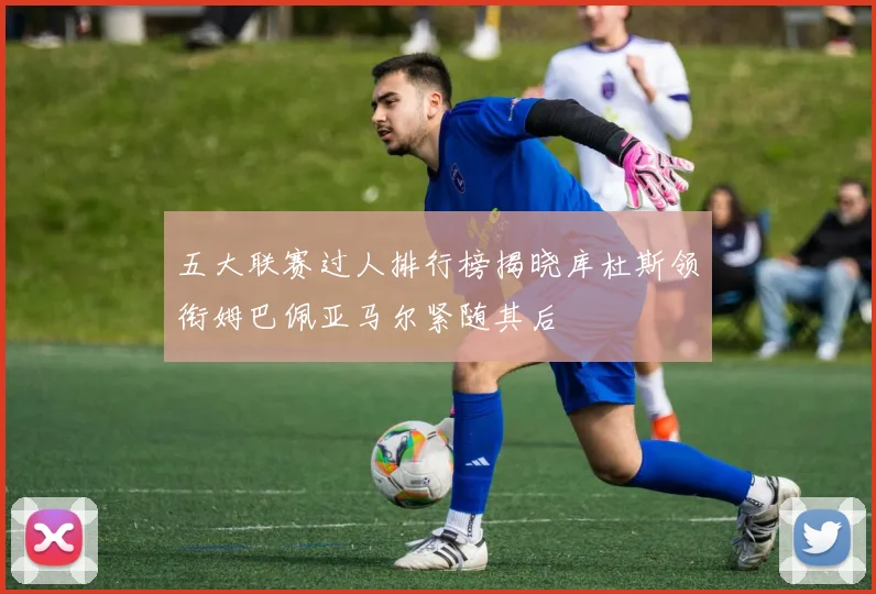 五大联赛过人排行榜揭晓库杜斯领衔姆巴佩亚马尔紧随其后