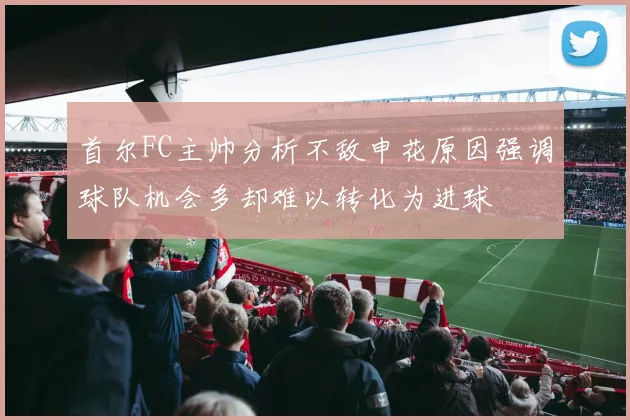 首尔FC主帅分析不敌申花原因强调球队机会多却难以转化为进球