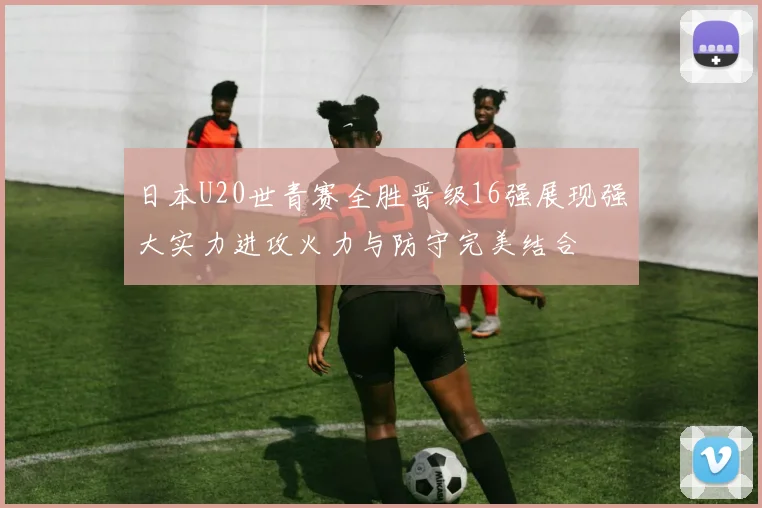 日本U20世青赛全胜晋级16强展现强大实力进攻火力与防守完美结合