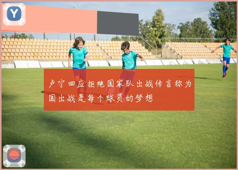 卢宁回应拒绝国家队出战传言称为国出战是每个球员的梦想