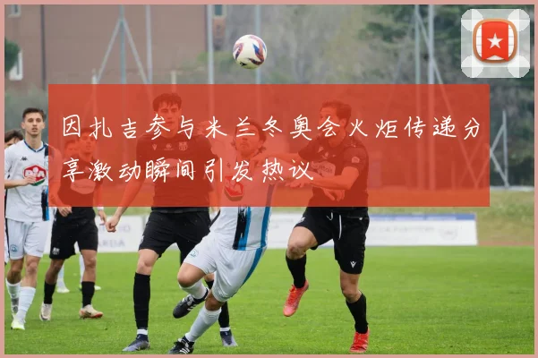 因扎吉参与米兰冬奥会火炬传递分享激动瞬间引发热议