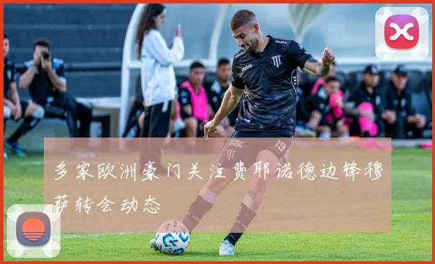 多家欧洲豪门关注费耶诺德边锋穆萨转会动态