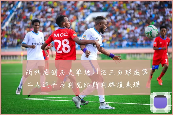 尚帕尼创历史单场11记三分球成第二人追平马利克比斯利辉煌表现