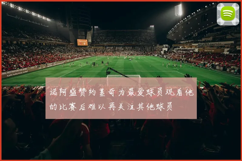 诺阿盛赞约基奇为最爱球员观看他的比赛后难以再关注其他球员