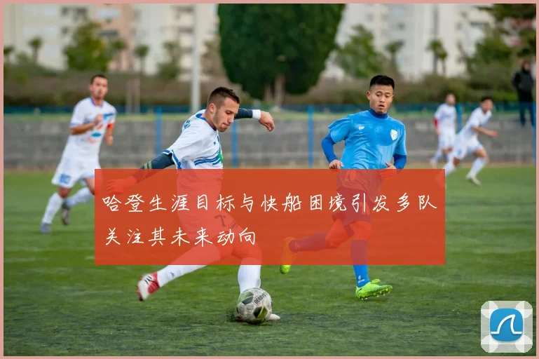 哈登生涯目标与快船困境引发多队关注其未来动向
