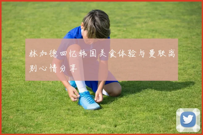 林加德回忆韩国美食体验与曼联离别心情分享
