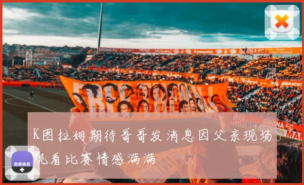 K图拉姆期待哥哥发消息因父亲现场观看比赛情感满满