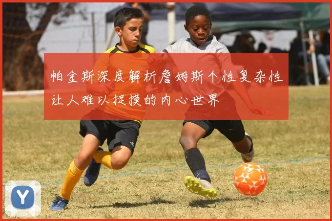 帕金斯深度解析詹姆斯个性复杂性让人难以捉摸的内心世界