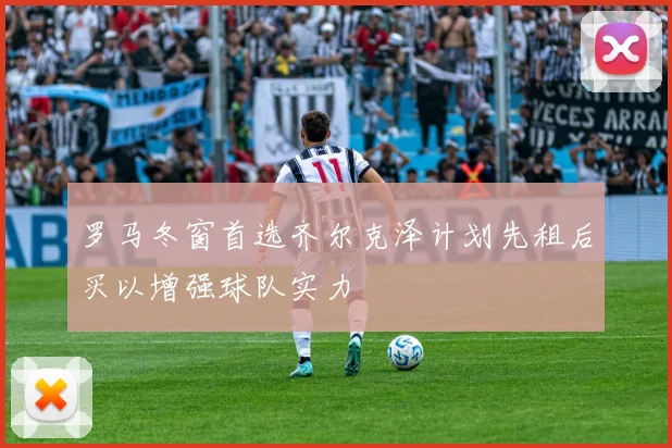 罗马冬窗首选齐尔克泽计划先租后买以增强球队实力